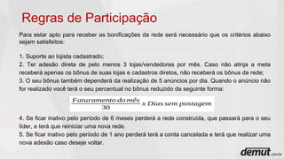 Para estar apto para receber as bonificações da rede será necessário que os critérios abaixo
sejam satisfeitos:
1. Suporte ao lojista cadastrado;
2. Ter adesão direta de pelo menos 3 lojas/vendedores por mês. Caso não atinja a meta
receberá apenas os bônus de suas lojas e cadastros diretos, não receberá os bônus da rede;
3. O seu bônus também dependerá da realização de 5 anúncios por dia. Quando o anúncio não
for realizado você terá o seu percentual no bônus reduzido da seguinte forma:
4. Se ficar inativo pelo período de 6 meses perderá a rede construída, que passará para o seu
líder, e terá que reiniciar uma nova rede.
5. Se ficar inativo pelo período de 1 ano perderá terá a conta cancelada e terá que realizar uma
nova adesão caso deseje voltar.
Regras de Participação
 