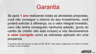 Se após 1 ano realizando todas as atividades propostas,
você não conseguir o retorno do seu investimento, você
poderá solicitar a diferença, ou o valor integral investido,
caso não tenha conseguido nenhuma adesão, (juros do
cartão de crédito não está incluso) e nós devolveremos
o valor corrigido como se estivesse aplicado em uma
poupança.
*A garantia aplica-se apenas ao plano de R$ 199,00, onde existe o pagamento via cartão de crédito
ou boleto no ato da adesão.
Garantia
 