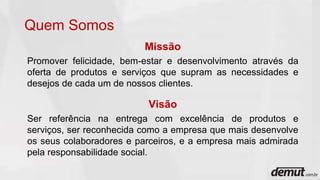 Quem Somos
Missão
Promover felicidade, bem-estar e desenvolvimento através da
oferta de produtos e serviços que supram as necessidades e
desejos de cada um de nossos clientes.
Visão
Ser referência na entrega com excelência de produtos e
serviços, ser reconhecida como a empresa que mais desenvolve
os seus colaboradores e parceiros, e a empresa mais admirada
pela responsabilidade social.
 