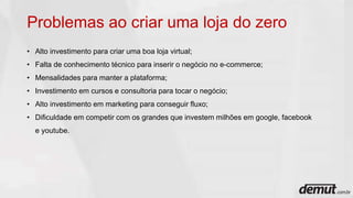 Problemas ao criar uma loja do zero
• Alto investimento para criar uma boa loja virtual;
• Falta de conhecimento técnico para inserir o negócio no e-commerce;
• Mensalidades para manter a plataforma;
• Investimento em cursos e consultoria para tocar o negócio;
• Alto investimento em marketing para conseguir fluxo;
• Dificuldade em competir com os grandes que investem milhões em google, facebook
e youtube.
 