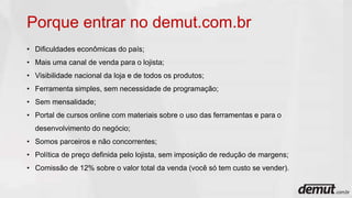 Porque entrar no demut.com.br
• Dificuldades econômicas do país;
• Mais uma canal de venda para o lojista;
• Visibilidade nacional da loja e de todos os produtos;
• Ferramenta simples, sem necessidade de programação;
• Sem mensalidade;
• Portal de cursos online com materiais sobre o uso das ferramentas e para o
desenvolvimento do negócio;
• Somos parceiros e não concorrentes;
• Política de preço definida pelo lojista, sem imposição de redução de margens;
• Comissão de 12% sobre o valor total da venda (você só tem custo se vender).
 