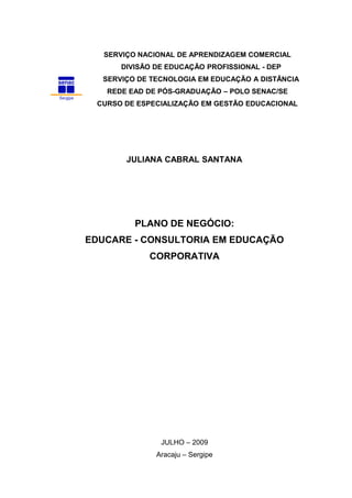 SERVIÇO NACIONAL DE APRENDIZAGEM COMERCIAL
DIVISÃO DE EDUCAÇÃO PROFISSIONAL - DEP
SERVIÇO DE TECNOLOGIA EM EDUCAÇÃO A DISTÂNCIA
REDE EAD DE PÓS-GRADUAÇÃO – POLO SENAC/SE
CURSO DE ESPECIALIZAÇÃO EM GESTÃO EDUCACIONAL

JULIANA CABRAL SANTANA

PLANO DE NEGÓCIO:
EDUCARE - CONSULTORIA EM EDUCAÇÃO
CORPORATIVA

JULHO – 2009
Aracaju – Sergipe

 