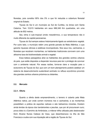 10


florestas, pois constitui 80% dos 5% a que foi reduzida a cobertura florestal
original do Estado.
       Tijucas do Sul é um município ao Sul de Curitiba, na divisa com Santa
Catarina. Tem 10.615 habitantes em seus 686,348 Km quadrados, em uma
altitude de 852 metros.
       Seu clima é sub–tropical úmido mesotérmico, e sua temperatura não é
muito diferente da capital paranaense.
       Tijucas do Sul sempre esteve historicamente ligado ao extrativismo vegetal.
Por outro lado, o município retém uma grande parcela da Mata Atlântica, o que
garante riquezas cênicas e estéticas incomparáveis. Nos seus rios, cachoeiras, e
florestas que recobrem montanhas, os habitantes tradicionais convivem com uma
altíssima taxa de biodiversidade animal e vegetal.
       Essa beleza paisagística atrai os habitantes dos grandes centros urbanos
do país, que estão dispostos a dispender recursos para ter o privilegio de conviver
com o ambiente natural. Por essas razões, torna-se clara a vocação para o
ecoturismo de Tijucas do Sul, que com um bom planejamento poderá catalisar um
sistema de desenvolvimento sustentável centrado no refluxo econômico provindo
dos grandes centros urbanos próximos ou distantes.




2.2.   Mercado


2.2.1. Oferta


       Quanto a oferta deste empreendimento, o terreno é coberto pela Mata
Atlântica nativa, por onde correm inúmeros rios e cachoeiras, e as montanhas
possibilitam a prática de esportes radicais e são belíssimos mirantes. Existem
ainda lendas da época dos bandeirantes e jesuítas, que por ali procuravam ouro;
prova disto é o Caminho de Ambrósios, a milenar trilha utilizada pelo desbravador
Dom Alvarez Nunes Cabeza de Vaca, que desembarcava na ilha de São
Francisco e subia com sua tripulação até a região de Tijucas do Sul.
 