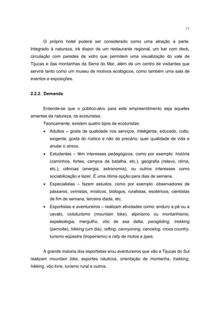 11


       O próprio hotel poderá ser considerado como uma atração à parte.
Integrado à natureza, irá dispor de um restaurante regional, um bar com deck,
circulação com paredes de vidro que permitem uma visualização do vale de
Tijucas e das montanhas da Serra do Mar, além de um centro de visitantes que
servirá tanto como um museu de motivos ecológicos, como também uma sala de
eventos e exposições.


2.2.2. Demanda


       Entende-se que o público-alvo para este empreendimento seja aqueles
amantes da natureza, os ecoturistas.
       Teoricamente, existem quatro tipos de ecoturistas:
       •   Adultos – gosta de qualidade nos serviços, inteligente, educado, culto,
           exigente, gosta do rústico e não de precário, quer qualidade de vida e
           anular o stress.
       •   Estudantes – têm interesses pedagógicos, como por exemplo: história
           (caminhos, fortes, campos de batalha, etc.), geografia (relevo, clima,
           etc.), ciências (energia, astronomia), ou outros interesses como
           sociabilização e lazer. É uma ótima opção para dias de semana.
       •   Especialistas – fazem estudos, como por exemplo: observadores de
           pássaros, ovinistas, místicos, biólogos, ruralistas, esotéricos, cientistas
           de fim de semana, terceira idade, etc.
       •   Esportistas e aventureiros – realizam atividades como: enduro a pé ou a
           cavalo, cicloturismo (mountain bike), alpinismo ou montanhismo,
           espeleologia, mergulho, vôo de asa delta, paragliding, trekking
           (pernoite), hikking (um dia), rafting, cannyoning, canoeing, cross country,
           turismo eqüestre (tropeirismo) e rally de motos e jipes.


       A grande maioria dos esportistas e/ou aventureiros que vão a Tijucas do Sul
realizam mountain bike, esportes náuticos, orientação de montanha, trekking,
hikking, vôo livre, turismo rural e outros.
 
