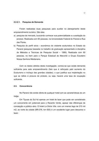 12




2.2.2.1.    Pesquisa de Demanda


         Foram realizadas duas pesquisas para auxiliar no planejamento deste
empreendimento turístico. São elas:
a) pesquisa de mercado, buscando conhecer sua potencialidade e a aceitação do
   produto. Realizada com 60 pessoas, na Universidade Federal do Paraná e Rua
   das Flores.
b) Pesquisa do perfil sócio - econômico do visitante ecoturístico no Estado do
   Paraná (pesquisa baseada no trabalho de graduação apresentado à disciplina
   de Métodos e Técnicas de Pesquisa Social – 1996). Realizada com 60
   pessoas, no trem para o Parque Estadual do Marumbi e Grupo Escoteiro
   Nossa Senhora Medianeira.


         Com os dados obtidos desta investigação, conclui-se que existe demanda
suficiente para este empreendimento (fato que é reforçado pelo aumento do
Ecoturismo e inchaço das grandes cidades), o que justifica sua implantação no
que se refere à procura do produto, ou seja, haverá uma taxa de ocupação
suficiente.


2.3.     Concorrência


         No Paraná não existe oferta de qualquer hotel com as características de um
lodge.
         Em Tijucas do Sul há apenas um hotel de lazer que pode ser considerado
um concorrente em potencial para o Recanto Verde, apesar das diferenças de
concepção e público–alvo. O hotel La Dolce Vita, com um imenso lago de 210 mil
m2, ao norte da cidade (BR-376, km 655) é um excelente lugar para descanso e
lazer.
 