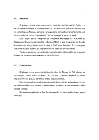 13


2.4.   Parcerias


       O atrativo turístico mais conhecido do município é o Natura Park Saltinho, a
14 Km oeste da cidade, é um recanto de 242 mil m2 e que por vezes recebe dois
mil visitantes nos finais de semana. Uma parceria com este empreendimento será
firmada, além de outros como alguns “pesque e pague” e haras da região.
       Este lodge estará integrado ao programa Hóspedes da Natureza da
Associação Brasileira da Indústria Hoteleira (ABIH) e aos programas de Gestão
Ambiental das Ong’s Ecotourism Society e SOS Mata Atlântica. Tudo isso para
criar uma imagem positiva do empreendimento interna e externamente.
       Também, parcerias com agência e operadoras turísticas, além de empresas
e agências organizadoras de eventos serão firmadas.




2.5.   Comunidade


       Colaborar com o aumento do fluxo turístico de Tijucas do Sul, através da
implantação deste hotel ecológico, é um dos objetivos específicos deste
empreendimento que, irá beneficiar a toda população local.
       Este empreendimento situa-se a sudeste do município, fechando um círculo
de atrativos ao redor da cidade, possibilitando o aumento de divisas deixado pelos
turistas no local.
       Serão desencadeadas ações de preservação do meio ambiente em todo o
município.
 