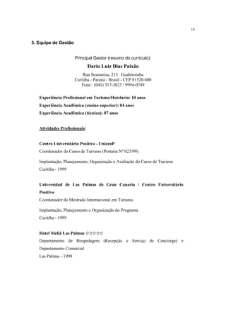 14


3. Equipe de Gestão


                       Principal Gestor (resumo do currículo):
                               Dario Luiz Dias Paixão
                           Rua Sesmarias, 213 Guabirotuba
                       Curitiba - Paraná - Brasil - CEP 81520-600
                          Fone: (041) 317-3023 / 9994-0749

   Experiência Profissional em Turismo/Hotelaria: 10 anos
   Experiência Acadêmica (ensino superior): 04 anos
   Experiência Acadêmica (técnica): 07 anos


   Atividades Profissionais:


   Centro Universitário Positivo - UnicenP
   Coordenador do Curso de Turismo (Portaria Nº 023/99)

   Implantação, Planejamento, Organização e Avaliação do Curso de Turismo
   Curitiba - 1999


   Universidad de Las Palmas de Gran Canaria / Centro Universitário
   Positivo
   Coordenador do Mestrado Internacional em Turismo

   Implantação, Planejamento e Organização do Programa
   Curitiba - 1999


   Hotel Meliá Las Palmas ✩✩✩✩✩
   Departamento de Hospedagem (Recepção e Serviço de Concièrge) e
   Departamento Comercial
   Las Palmas - 1998
 