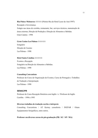 15




Riu Palace Meloneras ✩✩✩✩ (Prêmio Riu de Hotel Lazer do Ano/1997)
Recepção e Governança.
Estágio nas áreas de cozinha, restaurante, bar, serviços técnicos, manutenção de
áreas externas, Direção de Produção e Direção de Alimentos e Bebidas.
Gran Canária - 1998


Gran Casino Las Palmas ✩✩✩✩✩
Estagiário
Direção de Cassino
Las Palmas - 1998


Hotel Santa Catalina ✩✩✩✩✩
Eventos e Recepção
Estagiário na Direção de Alimentos e Bebidas.
Las Palmas - 1998


Consulting Conventions
Professor do Curso de Organização de Eventos, Curso de Português e Trabalhos
de Tradução e Interpretação
Las Palmas - 1998


SENAC/PR
Professor do Curso Recepção Hoteleira com Inglês / e / Professor de Inglês
Curitiba – 1994 a 1995


Diversos trabalhos de tradução escrita e intérprete
Consulting Conventions / AT Kerney consultoria / INEPAR / Otiam
Equipamentos Serigráficos, entre outros.


Professor em diversos cursos de pós-graduação (PR / SC / SP / MA)
 