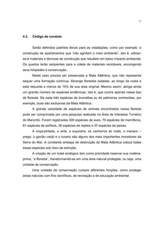 17




4.3.   Código de conduta


       Serão definidos padrões éticos para as instalações, como por exemplo: a
construção de apartamentos que “não agridam o meio ambiente”, isto é, utilizar-
se-á materiais e técnicas de construção que resultam em baixo impacto ambiental.
Os quartos terão recipientes para a coleta de materiais recicláveis, encorajando
seus hóspedes à conservação.
       Neste caso precisa ser preservada a Mata Atlântica, que não representa
sequer uma formação contínua. Abrange florestas isoladas, ao longo da costa e
está reduzida a menos de 10% de sua área original. Mesmo assim, abriga ainda
um grande número de espécies endêmicas, isto é, que ocorre apenas nesse tipo
de floresta. De cada três espécies de bromélias ou de palmeiras conhecidas, por
exemplo, duas são exclusivas da Mata Atlântica.
       A grande variedade de espécies de animais encontrados nessa floresta
pode ser comprovada por uma pesquisa realizada na Área de Interesse Turístico
do Marumbi. Foram registradas 300 espécies de aves, 70 espécies de mamíferos,
61 espécies de anfíbios, 36 espécies de repteis e 37 espécies de peixes.
       A onça-pintada, a anta, a suçurana, os cachorros do mato, o macaco –
prego, o gavião carijó e o tucano são alguns dos mais importantes moradores da
Serra do Mar. A constante ameaça de destruição da Mata Atlântica coloca todas
essas espécies sob risco de extinção.
       A criação de um hotel ecológico tem como prioridade reservar sua matéria-
prima, “a floresta”, transformando-se em uma área natural protegida, ou seja, uma
unidade de conservação.
       Uma unidade de conservação cumpre diferentes funções, como proteger
áreas naturais com fins científicos, de recreação e de educação ambiental.
 