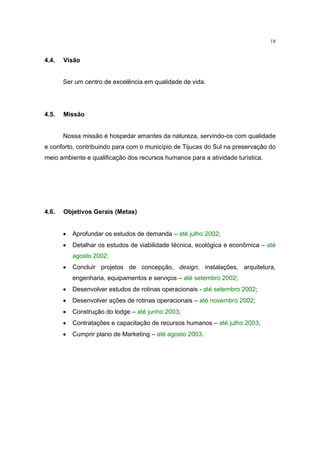 18


4.4.   Visão


       Ser um centro de excelência em qualidade de vida.




4.5.   Missão


       Nossa missão é hospedar amantes da natureza, servindo-os com qualidade
e conforto, contribuindo para com o município de Tijucas do Sul na preservação do
meio ambiente e qualificação dos recursos humanos para a atividade turística.




4.6.   Objetivos Gerais (Metas)


       •   Aprofundar os estudos de demanda – até julho 2002;
       •   Detalhar os estudos de viabilidade técnica, ecológica e econômica – até
           agosto 2002;
       •   Concluir projetos de concepção, design, instalações, arquitetura,
           engenharia, equipamentos e serviços – até setembro 2002;
       •   Desenvolver estudos de rotinas operacionais - até setembro 2002;
       •   Desenvolver ações de rotinas operacionais – até novembro 2002;
       •   Construção do lodge – até junho 2003;
       •   Contratações e capacitação de recursos humanos – até julho 2003;
       •   Cumprir plano de Marketing – até agosto 2003.
 
