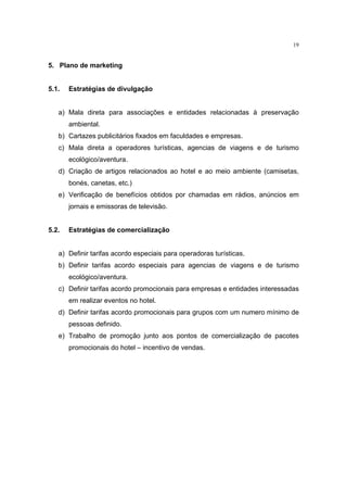 19


5. Plano de marketing


5.1.   Estratégias de divulgação


   a) Mala direta para associações e entidades relacionadas à preservação
       ambiental.
   b) Cartazes publicitários fixados em faculdades e empresas.
   c) Mala direta a operadores turísticas, agencias de viagens e de turismo
       ecológico/aventura.
   d) Criação de artigos relacionados ao hotel e ao meio ambiente (camisetas,
       bonés, canetas, etc.)
   e) Verificação de benefícios obtidos por chamadas em rádios, anúncios em
       jornais e emissoras de televisão.


5.2.   Estratégias de comercialização


   a) Definir tarifas acordo especiais para operadoras turísticas.
   b) Definir tarifas acordo especiais para agencias de viagens e de turismo
       ecológico/aventura.
   c) Definir tarifas acordo promocionais para empresas e entidades interessadas
       em realizar eventos no hotel.
   d) Definir tarifas acordo promocionais para grupos com um numero mínimo de
       pessoas definido.
   e) Trabalho de promoção junto aos pontos de comercialização de pacotes
       promocionais do hotel – incentivo de vendas.
 