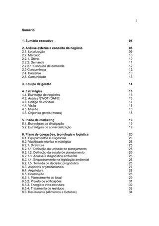 2


Sumário


1. Sumário executivo                             04

2. Análise externa e conceito do negócio         08
2.1. Localização                                 09
2.2. Mercado                                     10
2.2.1. Oferta                                    10
2.2.2. Demanda                                   11
2.2.2.1. Pesquisa de demanda                     12
2.3 Concorrência                                 12
2.4. Parcerias                                   13
2.5. Comunidade                                  13

3. Equipe de gestão                              14

4. Estratégias                                   16
4.1. Estratégia de negócios                      16
4.2. Análise SWOT (DAFO)                         16
4.3. Código de conduta                           17
4.4. Visão                                       18
4.5. Missão                                      18
4.6. Objetivos gerais (metas)                    18

5. Plano de marketing                            19
5.1. Estratégias de divulgação                   19
5.2. Estratégias de comercialização              19

6. Plano de operações, tecnologia e logística    20
6.1. Equipamentos e exigências                   20
6.2. Viabilidade técnica e ecológica             25
6.2.1. Diretrizes                                25
6.2.1.1. Definição da unidade de planejamento    25
6.2.1.2. Definição da escala de planejamento     26
6.2.1.3. Análise e diagnóstico ambiental         26
6.2.1.4. Enquadramento na legislação ambiental   26
6.2.1.5. Tomada de decisão: prognóstico          26
6.3. Aspectos organizacionais                    27
6.4. Arquitetura                                 28
6.5. Construção                                  28
6.5.1. Planejamento do local                     29
6.5.2. Projeto de edificações                    31
6.5.3. Energia e infra-estrutura                 32
6.5.4. Tratamento de resíduos                    33
6.6. Restaurante (Alimentos e Bebidas)           34
 