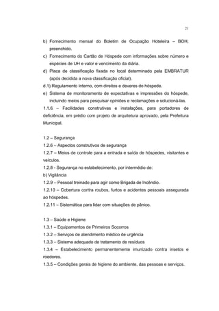 21


b) Fornecimento mensal do Boletim de Ocupação Hoteleira – BOH,
   preenchido.
c) Fornecimento do Cartão de Hóspede com informações sobre número e
   espécies de UH e valor e vencimento da diária.
d) Placa de classificação fixada no local determinado pela EMBRATUR
   (após decidida a nova classificação oficial).
d.1) Regulamento Interno, com direitos e deveres do hóspede.
e) Sistema de monitoramento de expectativas e impressões do hóspede,
   incluindo meios para pesquisar opiniões e reclamações e solucioná-las.
1.1.6 – Facilidades construtivas e instalações, para portadores de
deficiência, em prédio com projeto de arquitetura aprovado, pela Prefeitura
Municipal.


1.2 – Segurança
1.2.6 – Aspectos construtivos de segurança
1.2.7 – Meios de controle para a entrada e saída de hóspedes, visitantes e
veículos.
1.2.8 - Segurança no estabelecimento, por intermédio de:
b) Vigilância
1.2.9 – Pessoal treinado para agir como Brigada de Incêndio.
1.2.10 – Cobertura contra roubos, furtos e acidentes pessoais assegurada
ao hóspedes.
1.2.11 – Sistemática para lidar com situações de pânico.


1.3 – Saúde e Higiene
1.3.1 – Equipamentos de Primeiros Socorros
1.3.2 – Serviços de atendimento médico de urgência
1.3.3 – Sistema adequado de tratamento de resíduos
1.3.4 – Estabelecimento permanentemente imunizado contra insetos e
roedores.
1.3.5 – Condições gerais de higiene do ambiente, das pessoas e serviços.
 