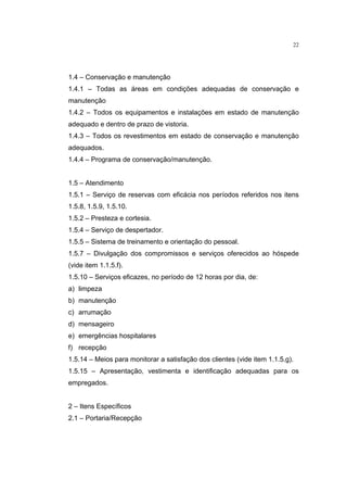 22




1.4 – Conservação e manutenção
1.4.1 – Todas as áreas em condições adequadas de conservação e
manutenção
1.4.2 – Todos os equipamentos e instalações em estado de manutenção
adequado e dentro de prazo de vistoria.
1.4.3 – Todos os revestimentos em estado de conservação e manutenção
adequados.
1.4.4 – Programa de conservação/manutenção.


1.5 – Atendimento
1.5.1 – Serviço de reservas com eficácia nos períodos referidos nos itens
1.5.8, 1.5.9, 1.5.10.
1.5.2 – Presteza e cortesia.
1.5.4 – Serviço de despertador.
1.5.5 – Sistema de treinamento e orientação do pessoal.
1.5.7 – Divulgação dos compromissos e serviços oferecidos ao hóspede
(vide item 1.1.5.f).
1.5.10 – Serviços eficazes, no período de 12 horas por dia, de:
a) limpeza
b) manutenção
c) arrumação
d) mensageiro
e) emergências hospitalares
f) recepção
1.5.14 – Meios para monitorar a satisfação dos clientes (vide item 1.1.5.g).
1.5.15 – Apresentação, vestimenta e identificação adequadas para os
empregados.


2 – Itens Específicos
2.1 – Portaria/Recepção
 