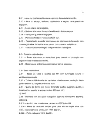 23


2.1.1 – Área ou local específico para o serviço de portaria/recepção.
2.1.2 – local ou espaço, fechado, organizando e seguro para guarda de
bagagem.
2.1.4 – Local próprio para recados.
2.1.5 – Sistema adequado de envio/recebimento de mensagens.
2.1.6 – Serviço de guarda de bagagem.
2.1.7 – Política definida de “check in/check out”.
2.1.9 – Pessoal apto a prestar informações de interesse do hospede, bem
como registrá-lo e de liquidar suas contas com presteza e eficiência.
2.1.11 – Decoração/ambientação compatível com a categoria.


2.2 – Acessos e circulações
2.2.1 – Áreas adequadas e específicas para acesso e circulação nas
dependências do estabelecimento.
2.2.5 – Decoração e ambientação compatível com a categoria.


2.3 – Setor habitacional
2.3.1 – Todas as salas e quartos das UH com iluminação natural e
ventilação adequada.
2.3.2 – Todas as UH deverão ter banheiros privativos com ventilação direta
para o exterior ou forçada através de duto.
2.3.4 – Quarto de dormir com menor dimensão igual ou superior a 2,50m, e
área igual ou superior a (em no mínimo 90% das UH):
d) 10m2
2.3.5 – Banheiro com área igual ou superior a (em no mínimo 90% das UH):
d)2,30m2
2.3.19 – Armário com prateleiras e cabides em 100% das UH.
2.3.20 – Mesa de cabeceira simples para cada leito ou dupla entre dois
leitos, ou equipamento similar, em 100% das UH.
2.3.26 – Porta malas em 100% das UH.
 