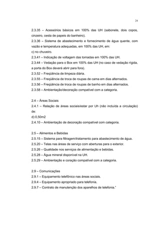24


2.3.35 – Acessórios básicos em 100% das UH (sabonete, dois copos,
cinzeiro, cesta de papeis do banheiro).
2.3.36 – Sistema de abastecimento e fornecimento de água quente, com
vazão e temperatura adequadas, em 100% das UH, em:
c) no chuveiro.
2.3.41 – Indicação de voltagem das tomadas em 100% das UH.
2.3.44 – Vedação para o Box em 100% das UH (no caso de vedação rígida,
a porta do Box deverá abrir para fora).
2.3.52 – Freqüência de limpeza diária.
2.3.55 – Freqüência de troca de roupas de cama em dias alternados.
2.3.56 – Freqüência de troca de roupas de banho em dias alternados.
2.3.58 – Ambientação/decoração compatível com a categoria.


2.4 – Áreas Sociais
2.4.1 – Relação de áreas sociais/estar por Uh (não incluída a circulação)
de:
d) 0,50m2
2.4.10 – Ambientação de decoração compatível com categoria.


2.5 – Alimentos e Bebidas
2.5.15 – Sistema para filtragem/tratamento para abastecimento de água.
2.5.20 – Telas nas áreas de serviço com aberturas para o exterior.
2.5.26 – Qualidade nos serviços de alimentação e bebidas.
2.5.28 – Água mineral disponível na UH.
2.5.29 – Ambientação e coração compatível com a categoria.


2.9 – Comunicações
2.9.1 – Equipamento telefônico nas áreas sociais.
2.9.4 – Equipamento apropriado para telefonia.
2.9.7 – Contrato de manutenção dos aparelhos de telefonia.”
 