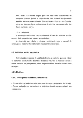 25


      Obs.: Este é o mínimo exigido para um hotel com apartamentos da
      categoria Standart, porém o lodge contará com inúmeros equipamentos
      exigidos somente para a categoria Standart Superior, Luxo e Luxo Superior,
      como por exemplo, bons equipamentos de cozinha, bar, restaurante, fax,
      lazer, reuniões e outros.


       “2.10 – Ambiente”
      A iluminação ficará ótima com luz ambiente através de “janelões” e o bar
com um deck com vista para o vale e as montanhas.
      A decoração será rústica e simples, combinando com o material de
construção: a madeira. Haverá também música ambiente no local.




6.2. Viabilidade técnica e ecológica


      Foi realizado um estudo de viabilidade técnica e ecológica que visa indicar
os elementos e instrumentos de análise do espaço natural e as medidas básicas a
serem tomadas no planejamento deste empreendimento turístico naquela área
protegida.


6.2.1. Diretrizes


6.2.1.1. Definição da unidade de planejamento


- Foram definidos os elementos mínimos e máximos para as tomadas de decisão.
- Foram analisados os elementos e a dinâmica daquele espaço natural: seu
ecossistema.
 