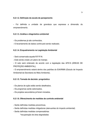 26


6.2.1.2. Definição da escala de panejamento


- Foi definida a unidade de grandeza que expressa a dimensão do
empreendimento.


6.2.1.3. Análise e diagnóstico ambiental


- Os problemas já são conhecidos.
- O levantamento de dados continuará sendo realizado.


6.2.1.4. Enquadramento na Legislação Ambiental


- Será conservada aquela R.P.P.N.
- Está sendo criado um plano de manejo.
- O solo será ordenado de acordo com a legislação das APA’S (ÁREAS DE
PROTEÇÃO AMBIENTAL)
- O empreendimento estará dentro dos padrões do EIA/RIMA (Estudo de Impacto
Ambiental da Secretaria do Meio Ambiente).


6.2.1.5. Tomada de decisão: prognóstico


- Os planos de ação estão sendo detalhados.
- Os programas serão setorizados.
- Os projetos secundários já foram iniciados.


6.2.1.6. Oferecimento de medidas de controle ambiental


- Serão definidas medidas preventivas.
- Serão definidas medidas mitigadoras (atenuantes do impacto ambiental)
- Serão definidas medidas compensatórias
        *recuperação de área degradadas
 