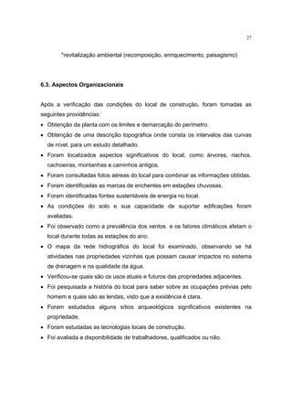 27


        *revitalização ambiental (recomposição, enriquecimento, paisagismo)




6.3. Aspectos Organizacionais


Após a verificação das condições do local de construção, foram tomadas as
seguintes providências:
• Obtenção da planta com os limites e demarcação do perímetro.
• Obtenção de uma descrição topográfica onde consta os intervalos das curvas
  de nível, para um estudo detalhado.
• Foram localizados aspectos significativos do local, como árvores, riachos,
  cachoeiras, montanhas e caminhos antigos.
• Foram consultadas fotos aéreas do local para combinar as informações obtidas.
• Foram identificadas as marcas de enchentes em estações chuvosas.
• Foram identificadas fontes sustentáveis de energia no local.
• As condições do solo e sua capacidade de suportar edificações foram
  avaliadas.
• Foi observado como a prevalência dos ventos e os fatores climáticos afetam o
  local durante todas as estações do ano.
• O mapa da rede hidrográfica do local foi examinado, observando se há
  atividades nas propriedades vizinhas que possam causar impactos no sistema
  de drenagem e na qualidade da água.
• Verificou-se quais são os usos atuais e futuros das propriedades adjacentes.
• Foi pesquisada a história do local para saber sobre as ocupações prévias pelo
  homem e quais são as lendas, visto que a existência é clara.
• Foram estudados alguns sítios arqueológicos significativos existentes na
  propriedade.
• Foram estudadas as tecnologias locais de construção.
• Foi avaliada a disponibilidade de trabalhadores, qualificados ou não.
 