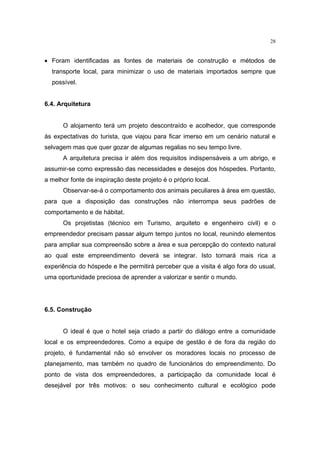 28


• Foram identificadas as fontes de materiais de construção e métodos de
  transporte local, para minimizar o uso de materiais importados sempre que
  possível.


6.4. Arquitetura


      O alojamento terá um projeto descontraído e acolhedor, que corresponde
às expectativas do turista, que viajou para ficar imerso em um cenário natural e
selvagem mas que quer gozar de algumas regalias no seu tempo livre.
      A arquitetura precisa ir além dos requisitos indispensáveis a um abrigo, e
assumir-se como expressão das necessidades e desejos dos hóspedes. Portanto,
a melhor fonte de inspiração deste projeto é o próprio local.
      Observar-se-á o comportamento dos animais peculiares à área em questão,
para que a disposição das construções não interrompa seus padrões de
comportamento e de hábitat.
      Os projetistas (técnico em Turismo, arquiteto e engenheiro civil) e o
empreendedor precisam passar algum tempo juntos no local, reunindo elementos
para ampliar sua compreensão sobre a área e sua percepção do contexto natural
ao qual este empreendimento deverá se integrar. Isto tornará mais rica a
experiência do hóspede e lhe permitirá perceber que a visita é algo fora do usual,
uma oportunidade preciosa de aprender a valorizar e sentir o mundo.




6.5. Construção


      O ideal é que o hotel seja criado a partir do diálogo entre a comunidade
local e os empreendedores. Como a equipe de gestão é de fora da região do
projeto, é fundamental não só envolver os moradores locais no processo de
planejamento, mas também no quadro de funcionários do empreendimento. Do
ponto de vista dos empreendedores, a participação da comunidade local é
desejável por três motivos: o seu conhecimento cultural e ecológico pode
 