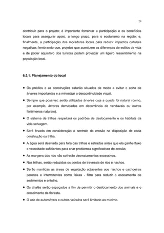 29


contribuir para o projeto; é importante fomentar a participação e os benefícios
locais para assegurar apoio, a longo prazo, para o ecoturismo na região; e,
finalmente, a participação dos moradores locais para reduzir impactos culturais
negativos, lembrando que, projetos que acentuem as diferenças de estilos de vida
e de poder aquisitivo dos turistas podem provocar um ligeiro ressentimento na
população local.




6.5.1. Planejamento do local


•   Os prédios e as construções estarão situados de modo a evitar o corte de
    árvores importantes e a minimizar a descontinuidade visual.

•   Sempre que possível, serão utilizadas árvores cuja a queda foi natural (como,
    por exemplo, árvores derrubadas em decorrência de vendavais ou outros
    fenômenos naturais).

•   O sistema de trilhas respeitará os padrões de deslocamento e os hábitats da
    vida selvagem.

•   Será levado em consideração o controle da erosão na disposição de cada
    construção ou trilha.

•   A água será desviada para fora das trilhas e estradas antes que ela ganhe fluxo
    e velocidade suficientes para criar problemas significativos de erosão.

•   As margens dos rios não sofrerão desmatamentos excessivos.

•   Nas trilhas, serão reduzidos os pontos de travessia de rios e riachos.

•   Serão mantidas as áreas de vegetação adjacentes aos riachos e cachoeiras
    perenes e intermitentes como faixas - filtro para reduzir o escoamento de
    sedimentos e entulho.

•   Os chalés serão espaçados a fim de permitir o deslocamento dos animais e o
    crescimento da floresta.

•   O uso de automóveis e outros veículos será limitado ao mínimo.
 