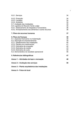 3


6.6.1. Serviços                                        34
6.6.2. Produção                                        34
6.6.3. Cardápio                                        34
6.6.4. Ambiente                                        35
6.7. Avaliação das instalações                         35
6.8. Logística do Recanto Verde Lodge                  35
6.8.1. Deslocamento de hóspedes e funcionários         36
6.8.2. Armazenamento dos alimentos e outros recursos   36

7. Plano de recursos humanos                           37

8. Plano de finanças                                   38
8.1. Aspectos financeiros na implantação               38
8.2. Descrição do empreendimento                       39
8.2.1. Detalhamento das instalações                    40
8.2.2. Planilha de investimentos                       41
8.2.3. Estimativa de ocupação                          42
8.2.4. Estimativa de receita                           43
8.2.5. Estimativa de custo                             44
8.3. Demonstrativo do resultado operacional            46

9. Referências bibliográficas                          47

Anexo 1 – Atividades de lazer e recreação              48

Anexo 2 – Avaliação dos serviços                       50

Anexo 3 – Planta arquitetônica das instalações

Anexo 4 – Fotos do local
 