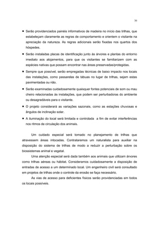 30



•   Serão providenciados painéis informativos de madeira no início das trilhas, que
    estabeleçam claramente as regras de comportamento e orientem o visitante na
    apreciação da natureza. As regras adicionais serão fixadas nos quartos dos
    hóspedes.

•   Serão instaladas placas de identificação junto às árvores e plantas do entorno
    imediato aos alojamentos, para que os visitantes se familiarizem com as
    espécies nativas que possam encontrar nas áreas preservadas/protegidas.

•   Sempre que possível, serão empregadas técnicas de baixo impacto nos locais
    das instalações, como passarelas de tábuas no lugar de trilhas, sejam estas
    pavimentadas ou não.

•   Serão examinadas cuidadosamente quaisquer fontes potenciais de som ou mau
    cheiro relacionadas às instalações, que podem ser perturbadoras do ambiente
    ou desagradáveis para o visitante.

•   O projeto considerará as variações sazonais, como as estações chuvosas e
    ângulos de inclinação solar.

•   A iluminação do local será limitada e controlada a fim de evitar interferências
    nos ritmos de circulação dos animais.


        Um cuidado especial será tomado no planejamento de trilhas que
atravessem áreas intocadas. Contrataremos um naturalista para auxiliar na
disposição do sistema de trilhas de modo a reduzir a perturbação sobre os
biossistemas animal e vegetal.
        Uma atenção especial será dada também aos animais que utilizam árvores
como trilhas aéreas ou hábitat. Consideramos cuidadosamente a disposição de
entradas de acesso a um determinado local. Um engenheiro civil será consultado
em projetos de trilhas onde o controle da erosão se faça necessário.
        As vias de acesso para deficientes físicos serão providenciadas em todos
os locais possíveis.
 