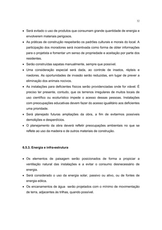 32


• Será evitado o uso de produtos que consumam grande quantidade de energia e
  envolverem materiais perigosos.
• As práticas de construção respeitarão os padrões culturais e morais do local. A
  participação dos moradores será incentivada como forma de obter informações
  para o projetista e fomentar um senso de propriedade e aceitação por parte dos
  residentes.
• Serão construídas sapatas manualmente, sempre que possível.
• Uma consideração especial será dada, ao controle de insetos, répteis e
  roedores. As oportunidades de invasão serão reduzidas, em lugar de prever a
  eliminação dos animais nocivos.
• As instalações para deficientes físicos serão providenciadas onde for viável. É
  preciso ter presente, contudo, que os terrenos irregulares de muitos locais de
  uso científico ou ecoturístico impede o acesso dessas pessoas. Instalações
  com preocupações educativas devem fazer do acesso igualitário aos deficientes
  uma prioridade.
• Será planejado futuras ampliações da obra, a fim de evitarmos possíveis
  demolições e desperdícios.
• O planejamento da obra deverá refletir preocupações ambientais no que se
  reflete ao uso da madeira e de outros materiais de construção.




6.5.3. Energia e infra-estrutura


• Os elementos de paisagem serão posicionados de forma a propiciar a
  ventilação natural das instalações e a evitar o consumo desnecessário de
  energia.
• Será considerado o uso da energia solar, passivo ou ativo, ou de fontes de
  energia eólica.
• Os encanamentos de água serão projetados com o mínimo de movimentação
  de terra, adjacentes às trilhas, quando possível.
 