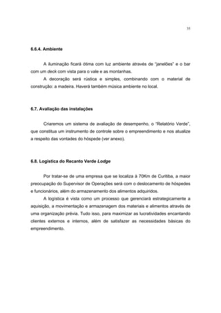 35




6.6.4. Ambiente


      A iluminação ficará ótima com luz ambiente através de “janelões” e o bar
com um deck com vista para o vale e as montanhas.
      A decoração será rústica e simples, combinando com o material de
construção: a madeira. Haverá também música ambiente no local.




6.7. Avaliação das instalações


      Criaremos um sistema de avaliação de desempenho, o “Relatório Verde”,
que constitua um instrumento de controle sobre o empreendimento e nos atualize
a respeito das vontades do hóspede (ver anexo).




6.8. Logística do Recanto Verde Lodge


      Por tratar-se de uma empresa que se localiza à 70Km de Curitiba, a maior
preocupação do Supervisor de Operações será com o deslocamento de hóspedes
e funcionários, além do armazenamento dos alimentos adquiridos.
      A logística é vista como um processo que gerenciará estrategicamente a
aquisição, a movimentação e armazenagem dos materiais e alimentos através de
uma organização prévia. Tudo isso, para maximizar as lucratividades encantando
clientes externos e internos, além de satisfazer as necessidades básicas do
empreendimento.
 