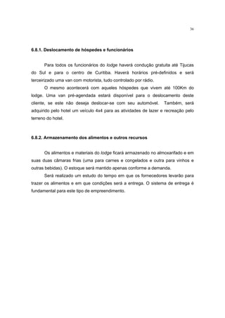 36




6.8.1. Deslocamento de hóspedes e funcionários


      Para todos os funcionários do lodge haverá condução gratuita até Tijucas
do Sul e para o centro de Curitiba. Haverá horários pré-definidos e será
terceirizado uma van com motorista, tudo controlado por rádio.
      O mesmo acontecerá com aqueles hóspedes que vivem até 100Km do
lodge. Uma van pré-agendada estará disponível para o deslocamento deste
cliente, se este não deseja deslocar-se com seu automóvel.       Também, será
adquirido pelo hotel um veículo 4x4 para as atividades de lazer e recreação pelo
terreno do hotel.



6.8.2. Armazenamento dos alimentos e outros recursos


      Os alimentos e materiais do lodge ficará armazenado no almoxarifado e em
suas duas câmaras frias (uma para carnes e congelados e outra para vinhos e
outras bebidas). O estoque será mantido apenas conforme a demanda.
      Será realizado um estudo do tempo em que os fornecedores levarão para
trazer os alimentos e em que condições será a entrega. O sistema de entrega é
fundamental para este tipo de empreendimento.
 