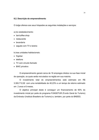 39


8.2. Descrição do empreendimento


O lodge oferece aos seus hóspedes as seguintes instalações e serviços:


a-)no estabelecimento:
• bar/coffee shop
• restaurante
• lavanderia
• saguão com TV e lareira


b-)nas unidades habitacionais:
• frigobar
• telefone
• TV com circuito fechado
• BWC privativo


      O empreendimento gerará cerca de 16 empregos diretos na sua fase inicial
de operação, os quais serão recrutados na região em sua maioria.
      O investimento total do empreendimentos está estimado em R$
3.393.712,00 com uma rentabilidade de 40,23% e um tempo de retorno estimado
em 2 anos e 6 meses.
      O objetivo principal deste é conseguir um financiamento de 60% do
investimento inicial por parte do programa FUNGETUR (Fundo Geral do Turismo)
da Embratur (Instituto Brasileiro de Turismo) e, também, por parte do BNDES.
 