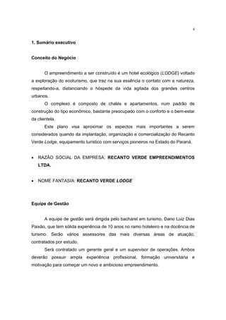 4


1. Sumário executivo


Conceito do Negócio


       O empreendimento a ser construído é um hotel ecológico (LODGE) voltado
a exploração do ecoturismo, que traz na sua essência o contato com a natureza,
respeitando-a, distanciando o hóspede da vida agitada dos grandes centros
urbanos.
       O complexo é composto de chalés e apartamentos, num padrão de
construção do tipo econômico, bastante preocupado com o conforto e o bem-estar
da clientela.
       Este plano visa aproximar os aspectos mais importantes a serem
considerados quando da implantação, organização e comercialização do Recanto
Verde Lodge, equipamento turístico com serviços pioneiros no Estado do Paraná.


•   RAZÃO SOCIAL DA EMPRESA: RECANTO VERDE EMPREENDIMENTOS
    LTDA.


•   NOME FANTASIA: RECANTO VERDE LODGE




Equipe de Gestão


       A equipe de gestão será dirigida pelo bacharel em turismo, Dario Luiz Dias
Paixão, que tem sólida experiência de 10 anos no ramo hoteleiro e na docência de
turismo. Serão vários assessores das mais diversas áreas de atuação,
contratados por estudo.
       Será contratado um gerente geral e um supervisor de operações. Ambos
deverão possuir ampla experiência profissional, formação universitária e
motivação para começar um novo e ambicioso empreendimento.
 