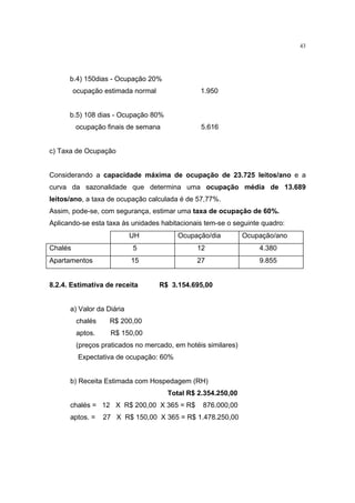 43




      b.4) 150dias - Ocupação 20%
         ocupação estimada normal               1.950


      b.5) 108 dias - Ocupação 80%
         ocupação finais de semana              5.616


c) Taxa de Ocupação


Considerando a capacidade máxima de ocupação de 23.725 leitos/ano e a
curva da sazonalidade que determina uma ocupação média de 13.689
leitos/ano, a taxa de ocupação calculada é de 57,77%.
Assim, pode-se, com segurança, estimar uma taxa de ocupação de 60%.
Aplicando-se esta taxa às unidades habitacionais tem-se o seguinte quadro:
                           UH            Ocupação/dia          Ocupação/ano
Chalés                     5                   12                  4.380
Apartamentos               15                  27                  9.855


8.2.4. Estimativa de receita        R$ 3.154.695,00


      a) Valor da Diária
         chalés    R$ 200,00
         aptos.     R$ 150,00
         (preços praticados no mercado, em hotéis similares)
          Expectativa de ocupação: 60%


      b) Receita Estimada com Hospedagem (RH)
                                      Total R$ 2.354.250,00
      chalés = 12 X R$ 200,00 X 365 = R$         876.000,00
      aptos. =    27 X R$ 150,00 X 365 = R$ 1.478.250,00
 