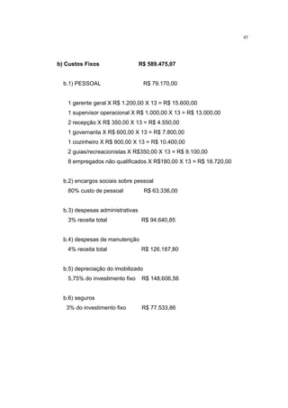 45




b) Custos Fixos                   R$ 589.475,07


  b.1) PESSOAL                      R$ 79.170,00


   1 gerente geral X R$ 1.200,00 X 13 = R$ 15.600,00
   1 supervisor operacional X R$ 1.000,00 X 13 = R$ 13.000,00
   2 recepção X R$ 350,00 X 13 = R$ 4.550,00
   1 governanta X R$ 600,00 X 13 = R$ 7.800,00
   1 cozinheiro X R$ 800,00 X 13 = R$ 10.400,00
   2 guias/recreacionistas X R$350,00 X 13 = R$ 9.100,00
   8 empregados não qualificados X R$180,00 X 13 = R$ 18.720,00


  b.2) encargos sociais sobre pessoal
   80% custo de pessoal             R$ 63.336,00


  b.3) despesas administrativas
   3% receita total               R$ 94.640,85


  b.4) despesas de manutenção
   4% receita total               R$ 126.187,80


  b.5) depreciação do imobilizado
   5,75% do investimento fixo      R$ 148.606,56


  b.6) seguros
   3% do investimento fixo         R$ 77.533,86
 