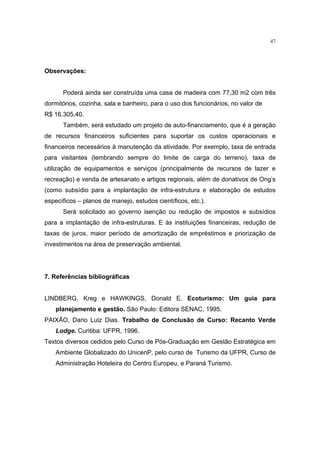 47




Observações:


      Poderá ainda ser construída uma casa de madeira com 77,30 m2 com três
dormitórios, cozinha, sala e banheiro, para o uso dos funcionários, no valor de
R$ 16.305,40.
      Também, será estudado um projeto de auto-financiamento, que é a geração
de recursos financeiros suficientes para suportar os custos operacionais e
financeiros necessários à manutenção da atividade. Por exemplo, taxa de entrada
para visitantes (lembrando sempre do limite de carga do terreno), taxa de
utilização de equipamentos e serviços (principalmente de recursos de lazer e
recreação) e venda de artesanato e artigos regionais, além de donativos de Ong’s
(como subsídio para a implantação de infra-estrutura e elaboração de estudos
específicos – planos de manejo, estudos científicos, etc.).
      Será solicitado ao governo isenção ou redução de impostos e subsídios
para a implantação de infra-estruturas. E às instituições financeiras, redução de
taxas de juros, maior período de amortização de empréstimos e priorização de
investimentos na área de preservação ambiental.




7. Referências bibliográficas


LINDBERG, Kreg e HAWKINGS, Donald E. Ecoturismo: Um guia para
    planejamento e gestão. São Paulo: Editora SENAC, 1995.
PAIXÃO, Dario Luiz Dias. Trabalho de Conclusão de Curso: Recanto Verde
    Lodge. Curitiba: UFPR, 1996.
Textos diversos cedidos pelo Curso de Pós-Graduação em Gestão Estratégica em
    Ambiente Globalizado do UnicenP, pelo curso de Turismo da UFPR, Curso de
    Administração Hoteleira do Centro Europeu, e Paraná Turismo.
 