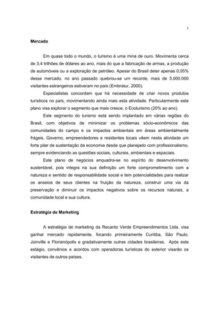5


Mercado


      Em quase todo o mundo, o turismo é uma mina de ouro. Movimenta cerca
de 3,4 trilhões de dólares ao ano, mais do que a fabricação de armas, a produção
de automóveis ou a exploração de petróleo. Apesar do Brasil deter apenas 0,05%
desse mercado, no ano passado quebrou-se um recorde, mais de 5.000.000
visitantes estrangeiros estiveram no país (Embratur, 2000).
      Especialistas concordam que há necessidade de criar novos produtos
turísticos no país, movimentando ainda mais esta atividade. Particularmente este
plano visa explorar o segmento que mais cresce, o Ecoturismo (20% ao ano).
      Este segmento do turismo está sendo implantado em várias regiões do
Brasil, com objetivos de minimizar os problemas sócio-econômicos das
comunidades do campo e os impactos ambientais em áreas ambientalmente
frágeis. Governo, empreendedores e residentes locais vêem nesta atividade um
forte pilar de sustentação da economia desde que planejado com profissionalismo,
sempre evidenciando as questões sociais, culturais, ambientais e espaciais.
      Este plano de negócios enquadra-se no espírito do desenvolvimento
sustentável, pois integra na sua definição um forte comprometimento com a
natureza e sentido de responsabilidade social e tem potencialidades para realizar
os anseios de seus clientes na fruição da natureza, construir uma via da
preservação e diminuir os impactos negativos sobre os recursos naturais, a
comunidade local e sua cultura.


Estratégia de Marketing


      A estratégia de marketing da Recanto Verde Empreendimentos Ltda. visa
ganhar mercado rapidamente, focando primeiramente Curitiba, São Paulo,
Joinville e Florianópolis e gradativamente outras cidades brasileiras. Após este
estágio, convênios e acordos com operadoras turísticas do exterior visarão os
visitantes de outros países.
 