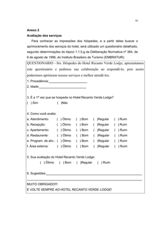 50


Anexo 2
Avaliação dos serviços
   Para conhecer as impressões dos hóspedes, e a partir delas buscar o
aprimoramento dos serviços do hotel, será utilizado um questionário detalhado,
segundo determinações do tópico 1.1.5.g da Deliberação Normativa nº 364, de
6 de agosto de 1996, do Instituto Brasileiro de Turismo (EMBRATUR):
QUESTIONARIO - Srs. Hóspedes do Hotel Recanto Verde Lodge, apresentamos
este questionário e pedimos sua colaboração ao respondê-lo, pois assim
poderemos aprimorar nossos serviços e melhor atendê-los.
1. Procedência:______________________
2. Idade:___________________________


3. É a 1ª vez que se hospeda no Hotel Recanto Verde Lodge?
( ) Sim                ( )Não


4. Como você avalia:
a. Atendimento:        ( ) Ótimo   ( ) Bom      ( )Regular   ( ) Ruim
b. Recepção:           ( ) Ótimo   ( ) Bom      ( )Regular   ( ) Ruim
c. Apartamento:        ( ) Ótimo   ( ) Bom      ( )Regular   ( ) Ruim
d. Restaurante:        ( ) Ótimo   ( ) Bom      ( )Regular   ( ) Ruim
e. Program. de ativ.: ( ) Ótimo    ( ) Bom      ( )Regular   ( ) Ruim
f. Área externa:       ( ) Ótimo   ( ) Bom      ( )Regular   ( ) Ruim


5. Sua avaliação do Hotel Recanto Verde Lodge:
          ( ) Ótimo     ( ) Bom    ( )Regular     ( ) Ruim


6. Sugestões:_______________________________________________________
__________________________________________________________________
MUITO OBRIGADO!!!
E VOLTE SEMPRE AO HOTEL RECANTO VERDE LODGE!
 