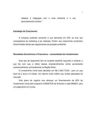 7


         voltados à integração com o meio ambiente e o seu
         aproveitamento turístico.”




Estratégia de Crescimento


      A empresa pretende aumentar a sua demanda em 20% ao ano, por
conseqüência do marketing a ser realizado. Porém, seu crescimento construtivo
ficará limitado devido aos regulamentos de proteção ambiental.




Resultados Econômicos e Financeiros – necessidades de investimentos


      Esse tipo de alojamento tem se revelado bastante requerido e rentável, o
que faz com que a oferta desses empreendimentos venha aumentando
substancialmente, principalmente na Região Norte.
      O investimento inicial está calculado em R$ 3.393.712,00 , para um pay
back de 2 anos e 6 meses. Um retorno muito melhor que muitas aplicações do
mercado.
      Este plano de negócio visa alcançar um financiamento de 60% do
investimento inicial pelo programa FUNGETUR da Embratur e pelo BNDES, para
um pagamento em 5 anos.
 
