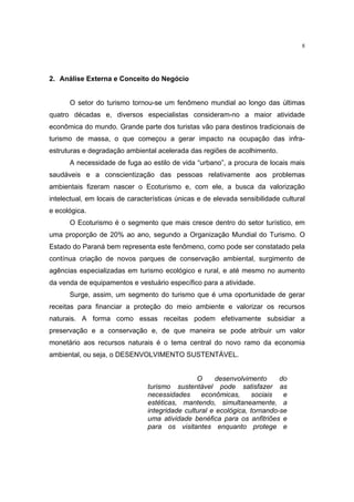 8




2. Análise Externa e Conceito do Negócio


      O setor do turismo tornou-se um fenômeno mundial ao longo das últimas
quatro décadas e, diversos especialistas consideram-no a maior atividade
econômica do mundo. Grande parte dos turistas vão para destinos tradicionais de
turismo de massa, o que começou a gerar impacto na ocupação das infra-
estruturas e degradação ambiental acelerada das regiões de acolhimento.
      A necessidade de fuga ao estilo de vida “urbano”, a procura de locais mais
saudáveis e a conscientização das pessoas relativamente aos problemas
ambientais fizeram nascer o Ecoturismo e, com ele, a busca da valorização
intelectual, em locais de características únicas e de elevada sensibilidade cultural
e ecológica.
      O Ecoturismo é o segmento que mais cresce dentro do setor turístico, em
uma proporção de 20% ao ano, segundo a Organização Mundial do Turismo. O
Estado do Paraná bem representa este fenômeno, como pode ser constatado pela
contínua criação de novos parques de conservação ambiental, surgimento de
agências especializadas em turismo ecológico e rural, e até mesmo no aumento
da venda de equipamentos e vestuário específico para a atividade.
      Surge, assim, um segmento do turismo que é uma oportunidade de gerar
receitas para financiar a proteção do meio ambiente e valorizar os recursos
naturais. A forma como essas receitas podem efetivamente subsidiar a
preservação e a conservação e, de que maneira se pode atribuir um valor
monetário aos recursos naturais é o tema central do novo ramo da economia
ambiental, ou seja, o DESENVOLVIMENTO SUSTENTÁVEL.


                                                O     desenvolvimento      do
                                turismo sustentável pode satisfazer as
                                necessidades      econômicas,      sociais  e
                                estéticas, mantendo, simultaneamente, a
                                integridade cultural e ecológica, tornando-se
                                uma atividade benéfica para os anfitriões e
                                para os visitantes enquanto protege e
 