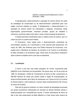 9


                                 melhora a mesma oportunidade para o futuro
                                 (Embratur, 1995).

       O planejamento, desenvolvimento e operação do turismo devem ser parte
de estratégias de conservação ou de desenvolvimento sustentável para uma
região, província (estado) ou nação. O planejamento, o desenvolvimento e a
operação do turismo devem ser intersetorial e integrado, envolvendo várias
organizações governamentais, empresas privadas, grupos de cidadãos e
indivíduos, permitindo deste modo obter o maior número possível de benefícios.
       O Desenvolvimento Sustentável salva a matéria prima do turismo, que é a
cultura do povo e o próprio local visitado.
       O Ecoturismo, como opção para o desenvolvimento sustentável de
comunidades carentes, já é reconhecido a nível nacional pelo lançamento, em
março de 1995, das Diretrizes para uma Política Nacional de Ecoturismo, num
projeto entre o Ministério da Indústria, do Comércio e do Turismo e do Ministério
do Meio Ambiente e da Amazônia Legal. Vários itens do documento sinalizaram
apoio a planos e projetos como o que aqui se apresenta.




2.1.   Localização


       A Serra é uma das mais belas paisagens do mundo, reconhecida pela
UNESCO como Patrimônio da Humanidade. Há quinze anos, em 05 de junho de
1986, foi oficializado o Edital de Tombamento da Serra do Mar, preservando os
386.000 hectares de matas que cobrem desde a região de Guaraqueçaba, na
divisa do litoral paulista, até a Serra do Araraquara, em Tijucas do Sul, já na divisa
de Santa Catarina, onde localiza-se o terreno deste empreendimento (40 minutos
do centro de Curitiba).
       Este ato do governo propiciou um maior controle da devastação provocada
por grupos econômicos interessados em derrubar as últimas florestas nativas e
despreocupadas com conseqüências futuras. O trecho paranaense da Serra do
Mar é dos mais preservados da Mata Atlântica e é hoje nossa maior reserva de
 