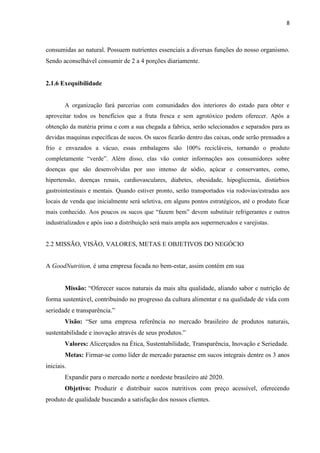 8
consumidas ao natural. Possuem nutrientes essenciais a diversas funções do nosso organismo.
Sendo aconselhável consumir de 2 a 4 porções diariamente.
2.1.6 Exequibilidade
A organização fará parcerias com comunidades dos interiores do estado para obter e
aproveitar todos os benefícios que a fruta fresca e sem agrotóxico podem oferecer. Após a
obtenção da matéria prima e com a sua chegada a fabrica, serão selecionados e separados para as
devidas maquinas específicas de sucos. Os sucos ficarão dentro das caixas, onde serão prensados a
frio e envazados a vácuo, essas embalagens são 100% recicláveis, tornando o produto
completamente “verde”. Além disso, elas vão conter informações aos consumidores sobre
doenças que são desenvolvidas por uso intenso de sódio, açúcar e conservantes, como,
hipertensão, doenças renais, cardiovasculares, diabetes, obesidade, hipoglicemia, distúrbios
gastrointestinais e mentais. Quando estiver pronto, serão transportados via rodovias/estradas aos
locais de venda que inicialmente será seletiva, em alguns pontos estratégicos, até o produto ficar
mais conhecido. Aos poucos os sucos que “fazem bem” devem substituir refrigerantes e outros
industrializados e após isso a distribuição será mais ampla aos supermercados e varejistas.
2.2 MISSÃO, VISÃO, VALORES, METAS E OBJETIVOS DO NEGÓCIO
A GoodNutrition, é uma empresa focada no bem-estar, assim contém em sua
Missão: “Oferecer sucos naturais da mais alta qualidade, aliando sabor e nutrição de
forma sustentável, contribuindo no progresso da cultura alimentar e na qualidade de vida com
seriedade e transparência.”
Visão: “Ser uma empresa referência no mercado brasileiro de produtos naturais,
sustentabilidade e inovação através de seus produtos.”
Valores: Alicerçados na Ética, Sustentabilidade, Transparência, Inovação e Seriedade.
Metas: Firmar-se como líder de mercado paraense em sucos integrais dentre os 3 anos
iniciais.
Expandir para o mercado norte e nordeste brasileiro até 2020.
Objetivo: Produzir e distribuir sucos nutritivos com preço acessível, oferecendo
produto de qualidade buscando a satisfação dos nossos clientes.
 
