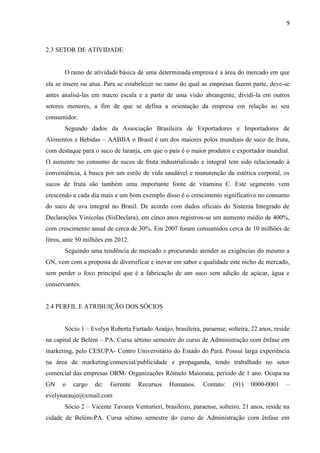 9
2.3 SETOR DE ATIVIDADE
O ramo de atividade básica de uma determinada empresa é a área do mercado em que
ela se insere ou atua. Para se estabelecer no ramo do qual as empresas fazem parte, deve-se
antes analisá-las em macro escala e a partir de uma visão abrangente, dividi-la em outros
setores menores, a fim de que se defina a orientação da empresa em relação ao seu
consumidor.
Segundo dados da Associação Brasileira de Exportadores e Importadores de
Alimentos e Bebidas – AABBA o Brasil é um dos maiores polos mundiais de suco de fruta,
com destaque para o suco de laranja, em que o país é o maior produtor e exportador mundial.
O aumento no consumo de sucos de fruta industrializado e integral tem sido relacionado à
conveniência, à busca por um estilo de vida saudável e manutenção da estética corporal, os
sucos de fruta são também uma importante fonte de vitamina C. Este segmento vem
crescendo a cada dia mais e um bom exemplo disso é o crescimento significativo no consumo
do suco de uva integral no Brasil. De acordo com dados oficiais do Sistema Integrado de
Declarações Vinícolas (SisDeclara), em cinco anos registrou-se um aumento médio de 400%,
com crescimento anual de cerca de 30%. Em 2007 foram consumidos cerca de 10 milhões de
litros, ante 50 milhões em 2012.
Seguindo uma tendência de mercado e procurando atender as exigências do mesmo a
GN, vem com a proposta de diversificar e inovar em sabor e qualidade este nicho de mercado,
sem perder o foco principal que é a fabricação de um suco sem adição de açúcar, água e
conservantes.
2.4 PERFIL E ATRIBUIÇÃO DOS SÓCIOS
Sócio 1 – Evelyn Roberta Furtado Araújo, brasileira, paraense, solteira, 22 anos, reside
na capital de Belém – PA. Cursa sétimo semestre do curso de Administração com ênfase em
marketing, pelo CESUPA- Centro Universitário do Estado do Pará. Possui larga experiência
na área de marketing/comercial/publicidade e propaganda, tendo trabalhado no setor
comercial das empresas ORM- Organizações Rômulo Maiorana, período de 1 ano. Ocupa na
GN o cargo de: Gerente Recursos Humanos. Contato: (91) 0000-0001 –
evelynaraujo@xmail.com
Sócio 2 – Vicente Tavares Venturieri, brasileiro, paraense, solteiro, 21 anos, reside na
cidade de Belém-PA. Cursa sétimo semestre do curso de Administração com ênfase em
 