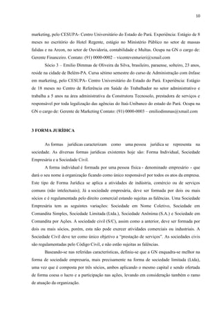 10
marketing, pelo CESUPA- Centro Universitário do Estado do Pará. Experiência: Estágio de 8
meses no escritório do Hotel Regente, estágio no Ministério Público no setor de massas
falidas e na Arcon, no setor de Ouvidoria, contabilidade e Multas. Ocupa na GN o cargo de:
Gerente Financeiro. Contato: (91) 0000-0002 – vicenteventurieri@xmail.com
Sócio 3 – Emilio Dimmas de Oliveira da Silva, brasileiro, paraense, solteiro, 23 anos,
reside na cidade de Belém-PA. Cursa sétimo semestre do curso de Administração com ênfase
em marketing, pelo CESUPA- Centro Universitário do Estado do Pará. Experiência: Estágio
de 18 meses no Centro de Referência em Saúde do Trabalhador no setor administrativo e
trabalha a 5 anos na área administrativa da Construtora Tecnosolo, prestadora de serviços e
responsável por toda legalização das agências do Itaú-Unibanco do estado do Pará. Ocupa na
GN o cargo de: Gerente de Marketing Contato: (91) 0000-0003 – emiliodimmas@xmail.com
3 FORMA JURÍDICA
As formas jurídicas caracterizam como uma pessoa jurídica se representa na
sociedade. As diversas formas jurídicas existentes hoje são: Forma Individual, Sociedade
Empresária e a Sociedade Civil.
A forma individual é formada por uma pessoa física - denominado empresário - que
dará o seu nome à organização ficando como único responsável por todos os atos da empresa.
Este tipo de Forma Jurídica se aplica a atividades de indústria, comércio ou de serviços
comuns (não intelectuais); Já a sociedade empresária, deve ser formada por dois ou mais
sócios e é regulamentada pelo direito comercial estando sujeitas as falências. Uma Sociedade
Empresária tem as seguintes variações: Sociedade em Nome Coletivo, Sociedade em
Comandita Simples, Sociedade Limitada (Ltda.), Sociedade Anônima (S.A.) e Sociedade em
Comandita por Ações. A sociedade civil (S/C), assim como a anterior, deve ser formada por
dois ou mais sócios, porém, esta não pode exercer atividades comerciais ou industriais. A
Sociedade Civil deve ter como único objetivo a “prestação de serviços”. As sociedades civis
são regulamentadas pelo Código Civil, e não estão sujeitas as falências.
Baseando-se nas referidas características, definiu-se que a GN enquadra-se melhor na
forma de sociedade empresaria, mais precisamente na forma de sociedade limitada (Ltda),
uma vez que é composta por três sócios, ambos aplicando o mesmo capital e sendo ofertada
de forma coesa o lucro e a participação nas ações, levando em consideração também o ramo
de atuação da organização.
 