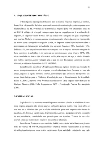11
4. ENQUADRAMENTO TRIBUTÁRIO
O Brasil possui três regimes tributários para as micro e pequenas empresas, o Simples,
Lucro Real e Presumido. Inclui-se no enquadramento tributário simples, microempresas com
faturamento de até R$ 240 mil ao ano e empresas de pequeno porte com faturamento anual de
até R$ 2.4 milhões. A principal vantagem deste tipo de enquadramento é a unificação de
impostos, as alíquotas variam de 4% a 12% de acordo com a categoria em que a organização
está inserida. No lucro presumido, como o próprio nome diz, o lucro da empresa é presumido
de acordo com a categoria do negócio. Assim, os impostos sobre lucro incidirão sobre a
porcentagem do faturamento pré-definida pelo governo: Serviços: 32%, Comércio: 16%,
Indústria: 8%, este enquadramento torna-se vantajoso caso a empresa apresente margens de
lucro superiores às definidas; Já no lucro real os impostos pagos sobre o lucro, IRPJ e CSL
serão calculados de acordo com o lucro real obtido pela empresa, ou seja, a receita debitada
dos custos e despesas, como vantagem cita-se que no caso de prejuízo a empresa não será
tributada, e utilização dos créditos do PIS e COFINS.
Baseado nestes aspectos a GN optou como tática de ingresso no ramo de produção de
sucos, o enquadramento em micro empresa, pretendendo dessa forma firmar-se no mercado
citado, seguindo o regime tributário simples, especialmente pela unificação de impostos, tais
como: Contribuição para o PIS/Pasep, Contribuição para o Financiamento da Seguridade
Social (COFINS), Imposto sobre Produtos Industrializados (IPI), Imposto sobre Serviços de
Qualquer Natureza (ISS), Folha de pagamento INSS – Contribuição Patronal Previdenciária
(CPP).
5. CAPITAL SOCIAL
Capital social é o montante necessário para se constituir e iniciar as atividades de uma
nova empresa enquanto não geram recursos suficientes para se manter. Este valor refere-se
aos bens ou o dinheiro com que os sócios contribuem para uma empresa sem direito de
devolução. Posto isto, o capital social defere aos sócios, direitos que podem variar a consoante
de sua participação, constituindo uma garantia para com terceiros. Trata-se de um valor
estável, ainda que os resultados negativos possam levar à falência.
Desta forma, firmou-se o entre os sócios da GN, que o capital social da mesma gira em
torno do valor de R$ 578.406,00 (quinhentos e setenta e oito mil e quatrocentos e seis reais)
divididos igualitariamente entre os três participantes desta sociedade, estipulando para cada
 