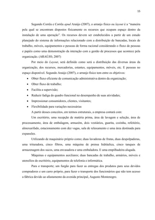 15
Segundo Corrêa e Corrêa apud Araújo (2007), o arranjo físico ou layout é a “maneira
pela qual se encontram dispostos fisicamente os recursos que ocupam espaço dentro da
instalação de uma operação”. Os recursos devem ser estabelecidos a partir de um estudo
planejado do sistema de informações relacionado com a distribuição de bancadas, locais de
trabalho, móveis, equipamentos e pessoas de forma racional considerando o fluxo de pessoas
e papéis como uma demonstração da interação com a gestão de processos que acontece pela
organização. (ARAÚJO, 2007)
Por meio do Layout, será definido como será a distribuição das diversas áreas da
organização, dos recursos, mercadorias, estantes, equipamentos, móveis, etc. E pessoas no
espaço disponível. Segundo Araújo (2007), o arranjo físico tem entre os objetivos:
 Obter fluxo eficiente de comunicação administrativa dentro da organização;
 Obter fluxo de trabalho;
 Facilita a supervisão;
 Reduzir fadiga do quadro funcional no desempenho de suas atividades;
 Impressionar consumidores, clientes, visitantes;
 Flexibilidade para variações necessárias
A partir desses conceitos, em termos estruturais, a empresa contará com:
Um escritório, uma recepção de matéria prima, área de lavagem e seleção, área de
processamento, área de embalagem, armazém, dois vestiários, guarita, cozinha, refeitório,
almoxarifado, estacionamento com dez vagas, sala de relaxamento e uma área destinada para
expansões.
Utilizando de maquinário próprio como; duas lavadoras de frutas, duas despolpadoras,
uma trituradora, cinco filtros, uma máquina de prensa hidráulica, cinco tanques de
armazenagem dos sucos, uma envasadora e uma embaladora. E uma empilhadeira alugada.
Máquinas e equipamentos auxiliares; duas bancadas de trabalho, armários, móveis e
utensílios de escritório, equipamentos de telefonia e informática.
Para o transporte; um furgão para fazer as entregas dos produtos para seus devidos
compradores e um carro próprio, para fazer o transporte dos funcionários que não tem acesso
a fábrica devido ao afastamento da avenida principal, Augusto Montenegro.
 
