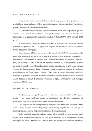 16
6.3 CAPACIDADE PRODUTIVA
É importante estimar a capacidade instalada da empresa, isto é, o quanto pode ser
produzido ou quantos clientes podem ser atendidos com a estrutura existente. Com isso, é
possível diminuir a ociosidade e o desperdício.
“[...] o Census Bureau define a capacidade como o maior nível de produção que uma
empresa pode manter razoavelmente empregando horários de trabalho realistas dos
funcionários e o equipamento atualmente instalado.” (RITZIMAN; KROFEWSKI, 2005,
p.143).
A produtividade é resultado do que se produz, é a relação entre os meios, recursos
utilizados e a produção final. É a capacidade de gerar um produto ou serviço, associado à
técnica e ao capital empregado.
Dessa forma, a GN terá em sua produção mensal total de 7.500 unidades divididas
pelos dias da semana. Os sucos de laranja serão produzidos as segundas feiras com 375
unidades dia, totalizando em 4 semanas, 1.500 unidades produzidas, das quais 500 serão de 1
litro, 500 unidades 1,5 litros e 500 de 200 mililitros, somando 1.350 litros mensais de sucos
de laranja produzidos com todo cuidado, rigor, sabor e qualidade que só a GN pode oferecer.
O resto das frutas, Abacaxi, Bacuri, Cupuaçu e Açaí entrarão em processo de fabricação
respectivamente na Terça, Quarta, Quinta e Sexta, com o mesmo número de unidades e
qualidade de produção, mantendo os valores nutricionais da fruta. Sendo em média mensal de
20.250 laranjas ao mês, 675 abacaxis, 608 quilos de açaí, 3.970 bacuris e 338 cupuaçus,
totalizando 25.841 frutas.
6.4 PROCESSO DE PRODUÇÃO
A administração de produção, neste ponto, mostra sua importância. O processo
produtivo tem como papel dar suporte ao atingimento dos objetivos estratégicos da
organização, que devem ser capazes de apoiar a tomada de decisão.
Uma empresa precisa ser organizada e planejada, para poder gerar resultados. A GN
sabendo disso tem seu processo de produção muito bem planejado, desde a aquisição da
matéria prima até a entrega do produto final a mesa do seu consumidor.
A GN trabalhará com mão de obra e matéria prima regional, terá seus funcionários da
região como também seus fornecedores dois quais trabalhará em conjunto com a Ceasa,
municípios de Acará e Bragança e a Ilha das Onças, na obtenção das frutas em natura que
 