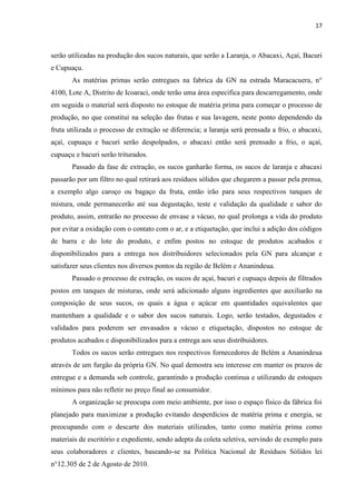 17
serão utilizadas na produção dos sucos naturais, que serão a Laranja, o Abacaxi, Açaí, Bacuri
e Cupuaçu.
As matérias primas serão entregues na fabrica da GN na estrada Maracacuera, n°
4100, Lote A, Distrito de Icoaraci, onde terão uma área especifica para descarregamento, onde
em seguida o material será disposto no estoque de matéria prima para começar o processo de
produção, no que constitui na seleção das frutas e sua lavagem, neste ponto dependendo da
fruta utilizada o processo de extração se diferencia; a laranja será prensada a frio, o abacaxi,
açaí, cupuaçu e bacuri serão despolpados, o abacaxi então será prensado a frio, o açaí,
cupuaçu e bacuri serão triturados.
Passado da fase de extração, os sucos ganharão forma, os sucos de laranja e abacaxi
passarão por um filtro no qual retirará aos resíduos sólidos que chegarem a passar pela prensa,
a exemplo algo caroço ou bagaço da fruta, então irão para seus respectivos tanques de
mistura, onde permanecerão até sua degustação, teste e validação da qualidade e sabor do
produto, assim, entrarão no processo de envase a vácuo, no qual prolonga a vida do produto
por evitar a oxidação com o contato com o ar, e a etiquetação, que inclui a adição dos códigos
de barra e do lote do produto, e enfim postos no estoque de produtos acabados e
disponibilizados para a entrega nos distribuidores selecionados pela GN para alcançar e
satisfazer seus clientes nos diversos pontos da região de Belém e Ananindeua.
Passado o processo de extração, os sucos de açaí, bacuri e cupuaçu depois de filtrados
postos em tanques de misturas, onde será adicionado alguns ingredientes que auxiliarão na
composição de seus sucos, os quais a água e açúcar em quantidades equivalentes que
mantenham a qualidade e o sabor dos sucos naturais. Logo, serão testados, degustados e
validados para poderem ser envasados a vácuo e etiquetação, dispostos no estoque de
produtos acabados e disponibilizados para a entrega aos seus distribuidores.
Todos os sucos serão entregues nos respectivos fornecedores de Belém a Ananindeua
através de um furgão da própria GN. No qual demostra seu interesse em manter os prazos de
entregue e a demanda sob controle, garantindo a produção continua e utilizando de estoques
mínimos para não refletir no preço final ao consumidor.
A organização se preocupa com meio ambiente, por isso o espaço físico da fábrica foi
planejado para maximizar a produção evitando desperdícios de matéria prima e energia, se
preocupando com o descarte dos materiais utilizados, tanto como matéria prima como
materiais de escritório e expediente, sendo adepta da coleta seletiva, servindo de exemplo para
seus colaboradores e clientes, baseando-se na Politica Nacional de Resíduos Sólidos lei
n°12.305 de 2 de Agosto de 2010.
 