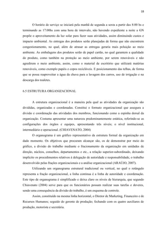18
O horário de serviço se iniciará pela manhã de segunda a sexta a partir das 8:00 hs e
terminando as 17:00hs com uma hora de intervalo, não havendo expediente a noite a GN
propõe o aproveitamento da luz solar para fazer suas atividades, assim diminuindo custos e
impacto ambiental. As entregas dos produtos serão planejadas de forma que não encontrem
congestionamento, no qual, além de atrasar as entregas geraria mais poluição ao meio
ambiente. As embalagens dos produtos serão de papel cartão, no qual garantem a qualidade
do produto, como também na proteção ao meio ambiente, por serem renováveis e não
agredirem o meio ambiente, assim, como o material de escritório que utilizará matérias
renováveis, como exemplo papéis e copos recicláveis. E posicionamento das telhas, de forma
que se possa reaproveitar a água da chuva para a lavagem dos carros, uso de irrigação e na
descarga dos toaletes.
6.5 ESTRUTURA ORGANIZACIONAL
A estrutura organizacional é a maneira pela qual as atividades da organização são
divididas, organizadas e coordenadas. Constitui o formato organizacional que assegura a
divisão e coordenação das atividades dos membros, funcionando como a espinha dorsal da
organização. Costuma apresentar uma natureza predominantemente estática, referindo-se as
configurações dos órgãos e equipes, apresentando três níveis; o nível institucional,
intermediário e operacional. (CHIAVENATO, 2004)
O organograma é um gráfico representativo da estrutura formal da organização em
dado momento. Os objetivos que procuram alcançar são, os de demonstrar por meio do
gráfico, a divisão do trabalho mediante o fracionamento da organização em unidades de
direção, núcleos, conselhos, departamentos e etc., a relação superior-subordinado, deixando
implícito os procedimentos relativos à delegação de autoridade e responsabilidade, o trabalho
desenvolvido pelas frações organizacionais e a análise organizacional (ARAÚJO, 2007).
Utilizando um organograma estrutural tradicional ou vertical, no qual o retângulo
representa a fração organizacional, a linha continua é a linha de autoridade e coordenação.
Este tipo de organograma é simplificado e deixa claro os níveis de hierarquia, que segundo
Chiavenato (2004) serve para que os funcionários possam realizar suas tarefas e deveres,
sendo uma consequência da divisão do trabalho, é um esquema de controle.
Assim, constituído na mesma linha horizontal, o Diretor de Marketing, Financeiro e de
Recursos Humanos; seguido do gerente de produção; fechando com os quatro auxiliares de
produção, motorista e secretária.
 