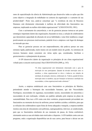 23
ramo de especialização da ciência da Administração que desenvolve todas as ações que têm
como objetivo a integração do trabalhador no contexto da organização e o aumento de sua
produtividade". Posto isso, pode-se conceituar que “a existência da área de Recursos
Humanos está diretamente relacionada à melhora da efetividade dos funcionários nas
empresas, implicando na melhor efetividade organizacional.” (CHIAVENATO, 1981).
Com o acirramento da concorrência, o ato de gerenciar pessoas tornou-se um ponto
estratégico importante dentro das organizações, baseando-se nisso, a seleção de colaboradores
que demonstrem capacidade de absorção de novas habilidades e uma forte tendência a reagir
positivamente aos processos motivacionais, poderão levar a empresa a um lugar de destaque
no mercado que atua.
Para se gerenciar pessoas em um empreendimento, não pode-se pensar em uma
estrutura rígida, padronizada, muito menos em um modelo único de gestão. As estruturas de
recursos humanos atuais consistem em várias ações que, coordenadas, facilitam o
gerenciamento e o planejamento de pessoas.
A GN desenvolve dentro da organização os princípios de um clima organizacional
voltado para o conceito motivacional. Para CHIAVENATO (2009, p, 143):
“O clima organizacional está intimamente relacionado com o grau de
motivação de seus participantes. Quando há elevada motivação entre os
membros, o clima organizacional se eleva e traduz-se em relações de
satisfação, de animação, interesse, colaboração etc. Todavia, quando há baixa
motivação entre os membros, seja por frustação ou barreiras à satisfação das
necessidades, o clima organizacional tende a diminuir.”
Assim, a empresa estabelecerá com seus funcionários os princípios de Maslow,
pretendendo atender a hierarquia das necessidades humanas, que são: Necessidades
fisiológicas, necessidades de segurança, necessidades sociais, necessidades de autoestima e
necessidades de auto realização, voltados aos padrões adotados pela empresa no plano da
sustentabilidade. Para isso a GN conta com dois vestiários, proporcionando privacidade aos
funcionários no momento da troca de uniforme, possui também cozinha e refeitório, para que
as refeições dos colaboradores sejam feitas de forma adequada e tranquila, a empresa também
montou uma área de relaxamento com poltronas, espreguiçadeiras, televisor, ar condicionado,
para que os funcionários desfrutem de seu momento de pausa, de forma confortável,
retornando assim as suas atividades mais motivados e dispostos. A GN também conta com um
programa, onde a organização disponibiliza um de seus carros, para buscar e deixar em um
 