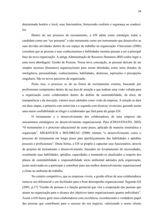 24
determinado horário e local, seus funcionários, fornecendo conforto e segurança ao conduzi-
los.
Dentro do seu processo de recrutamento, a GN adota como estratégia, tratar o
candidato como um “ser pensante” e não meramente como um instrumento que desenvolve as
suas devidas atividades dentro do seu espaço de trabalho na organização. Chiavenato (2006)
considera que as pessoas e seus conhecimentos e habilidades mentais passam a ser a principal
base da nova organização. A antiga Administração de Recursos Humanos (RH) cedeu lugar a
uma nova abordagem: Gestão de Pessoas. Nessa nova concepção, as pessoas deixam de ser
simples recursos (humanos) organizacionais para serem abordadas como seres dotados de
inteligência, personalidade, conhecimentos, habilidades, destrezas, aspirações e percepções
singulares. São os novos parceiros da organização.
Posto isso, o processo se dá na forma de recrutamento externo, buscando por
profissionais competentes dentro da sua área de atuação e que tenham uma visão voltada para
a organização como colaboradora dentro do âmbito da sustentabilidade, da ética, da
transparência e da inovação, valores esses adotados como visão da empresa. A seleção se dará
em duas etapas, a primeira com entrevista e a segunda com técnicas vivenciais, gerando assim
uma maior confiabilidade ao eleger o colaborador que fará parte do grupo GN.
O treinamento e o desenvolvimento dos colaboradores de uma empresa são
mecanismos estratégicos no desenvolvimento organizacional. Para (CHIAVENATO, 2002)
“O treinamento é o processo educacional de curto prazo, aplicado de maneira sistemática e
organizada”. MILKOVICH e BOUDREAU (2000) relatam “o desenvolvimento como o
processo de treinamento em longo prazo para aperfeiçoamento das habilidades e aptidões
pessoais e profissionais”. Desta forma, a GN se propõe a capacitar seus funcionários, através
de projetos de treinamento e desenvolvimento, baseados no levantamento de necessidades,
ressaltando suas habilidades, aptidões, capacidades e mantendo-os atualizados a respeito dos
planos de sustentabilidade e responsabilidade sócio ambiental adotados pela organização,
assim motivando-os a participar e contribuir para um melhor desenvolvimento organizacional
e clima no ambiente de trabalho.
No cenário competitivo, que as empresas vivem, a gestão eficaz de seus colaboradores
torna-se um diferencial e um facilitador para o bom desempenho organizacional. Segundo Gil
(2001, p.17) “Gestão de pessoas é a função gerencial que visa a cooperação das pessoas que
atuam na organização para o alcance dos objetivos tanto organizacionais quanto individuais”.
Assim a GN busca gerir seus colaboradores com excelência, reconhecendo o verdadeiro papel
das pessoas que contribuem para o sucesso do seu negócio, valorizando o nosso cliente
 